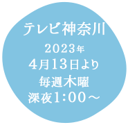 テレビ神奈川：2023年4月13日より毎週木曜深夜1：00～