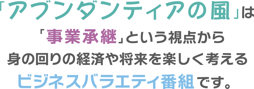 「アブンダンティアの風」は「事業承継」という視点から身の回りの経済や将来を楽しく考えるビジネスバラエティ番組です。