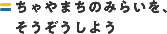 ちゃやまちのみらいを、そうぞうしよう