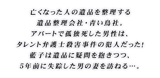 亡くなった人の遺品を整理する遺品整理会社・青い鳥社。アパートで孤独死した男性は、タレント弁護士殺害事件の犯人だった！藍子は遺品に疑問を抱きつつ、５年前に失踪した男の妻を訪ねる…。