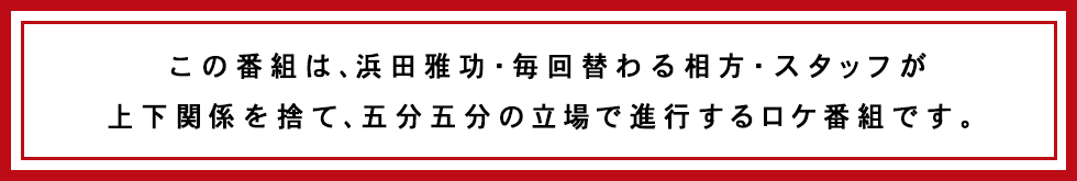 この番組は、浜田雅功・毎回替わる相方・スタッフが上下関係を捨て、五分五分の立場で進行をするロケ番組です。