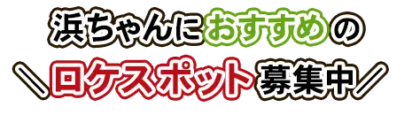 浜ちゃんにおすすめのロケスポット募集中
