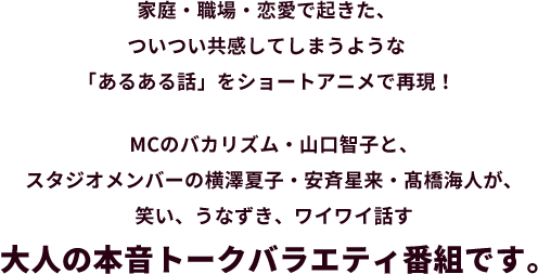 家庭・職場・学校・恋愛で起きた、ついつい共感してしまうような「あるある話」をショートアニメで再現！MCの山口智子・バカリズムと、スタジオメンバーの横澤夏子・安斉星来・髙橋海人が、笑い、うなずき、議論する大人の本音トークバラエティ番組です。