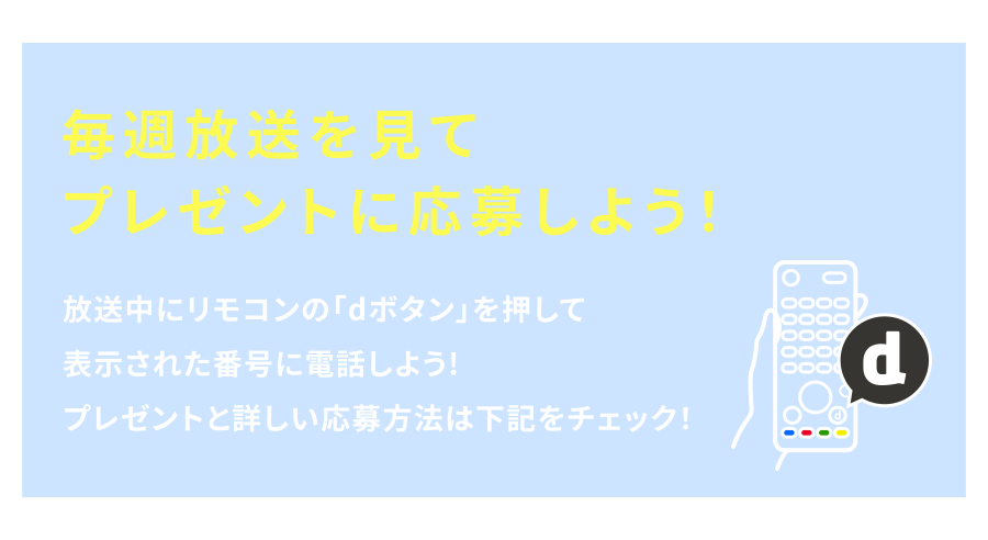 毎週放送を見てプレゼントに応募しよう！　放送中にリモコンの「dボタン」を押して表示された番号に電話しよう!プレゼントと詳しい応募方法は下記をチェック!