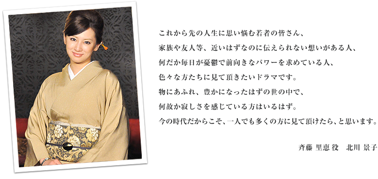 これから先の人生に思い悩む若者の皆さん、家族や友人等、近いはずなのに伝えられない想いがある人、何だか毎日が憂鬱で前向きなパワーを求めている人、色々な方たちに見て頂きたいドラマです。物にあふれ、豊かになったはずの世の中で、何故か寂しさを感じている方はいるはず。今の時代だからこそ、一人でも多くの方に見て頂けたら、と思います。斉藤里恵役　北川景子