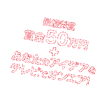最優秀賞 賞金50万円 + あなたのアイデアをテレビでオンエア！