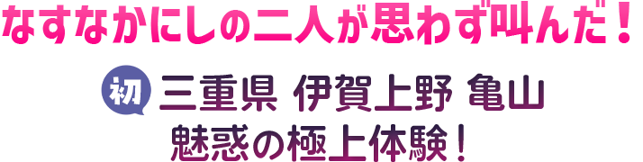 なすなかにしの二人が思わず叫んだ！ 初 三重県 伊賀上野、亀山 魅惑の極上体験！