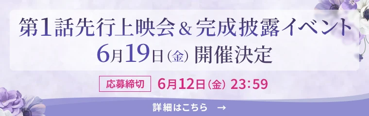 第1話先行上映会&完成披露イベント 6月19日（金）開催決定　[応募締切]6月12日（金）23:59　[詳細はこちら→]