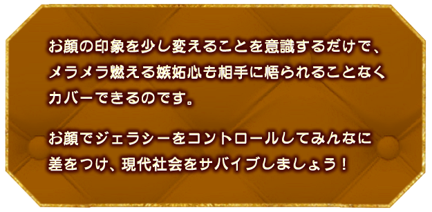 お顔の印象を少し変えることを意識するだけで、
									メラメラ燃える嫉妬心も
									相手に悟られることなくカバーできるのです。
									お顔でジェラシーをコントロールして
									みんなに差をつけ、現代社会をサバイブしましょう！