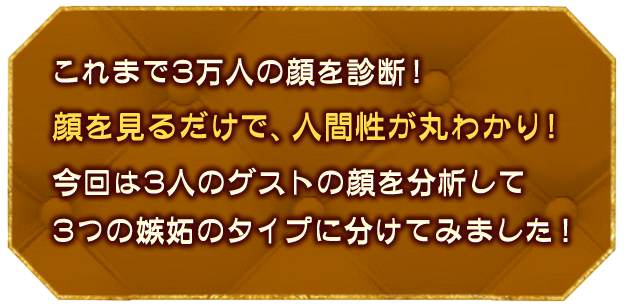 これまで3万人の顔を診断！
									顔を見るだけで、人間性が丸わかり！
									今回は3人のゲストの顔を分析して、3つの嫉妬のタイプに分けてみました！