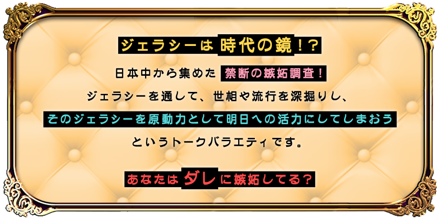 ジェラシーは時代の鏡！？
						日本中から集めた 禁断の嫉妬調査！
						ジェラシーを通して、世相や流行を深掘りし、
						そのジェラシーを原動力として明日への活力にしてしまおう
						というトークバラエティです。
						あなたはダレに嫉妬してる？