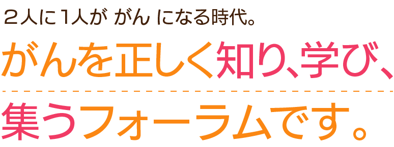2人に1人が がん になる時代。がんを正しく知り、学び、集うフォーラムです。