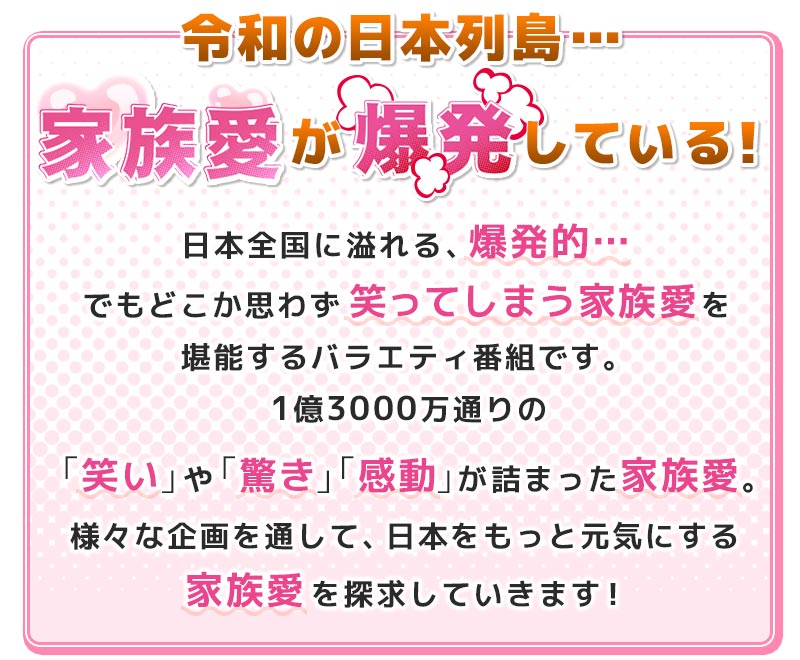 令和の日本列島…家族愛が爆発している！日本全国に溢れる、爆発的…でもどこか思わず笑ってしまう家族愛を堪能するバラエティ番組です。1億3000万通りの「笑い」や「驚き」「感動」が詰まった家族愛。様々な企画を通して、日本をもっと元気にする家族愛を探求していきます！