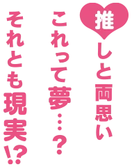 推しと両思い　これって夢…？それとも現実!?