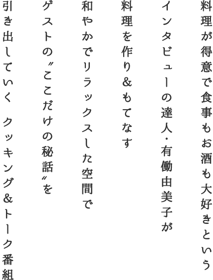 料理が得意で食事もお酒も大好きというインタビューの達人・有働由美子が 料理を作り＆もてなす 和やかでリラックスした空間でゲストの'ここだけの秘話'を引き出していく クッキング＆トーク番組