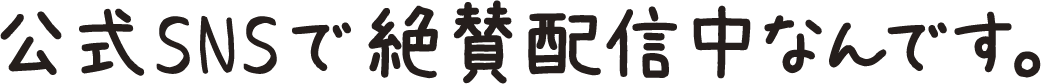公式SNSで絶賛配信中なんです。