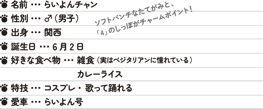 名前…らいよんチャン 性別…♂（男子） 出身…関西 年齢…不詳 ソフトパンチなたてがみと、「4」のしっぽがとってもチャームな歌って踊れる百獣の王。