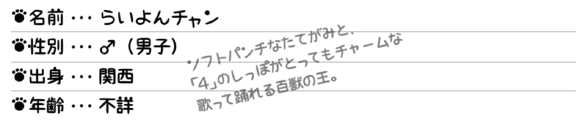 名前…らいよんチャン 性別…♂（男子） 出身…関西 年齢…不詳 ソフトパンチなたてがみと、「4」のしっぽがとってもチャームな歌って踊れる百獣の王。