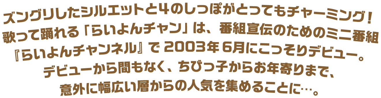 ズングリしたシルエットと４のしっぽがとってもチャーミング！歌って踊れる「らいよんチャン」は、番組宣伝のためのミニ番組『らいよんチャンネル』で2003年6月にこっそりデビュー。デビューから間もなく、ちびっ子からお年寄りまで、意外に幅広い層からの人気を集めることに…。