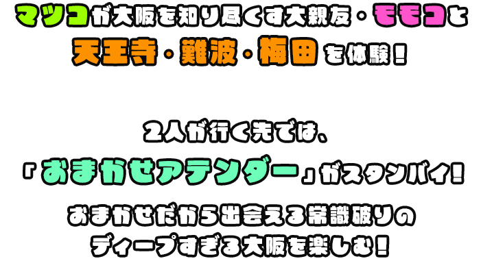 マツコが大阪を知り尽くす大親友・モモコと天王寺・梅田・難波を体験！2人が行く先では、「おまかせアテンダー」がスタンバイ！おまかせだから出会える常識破りのディープすぎる大阪を楽しむ！