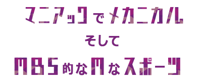 マニアックでメカニカルそしてＭＢＳ的なＭなスポーツ