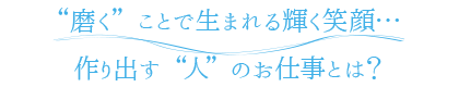 “磨く”ことで生まれる輝く笑顔…作り出す“人”のお仕事とは？