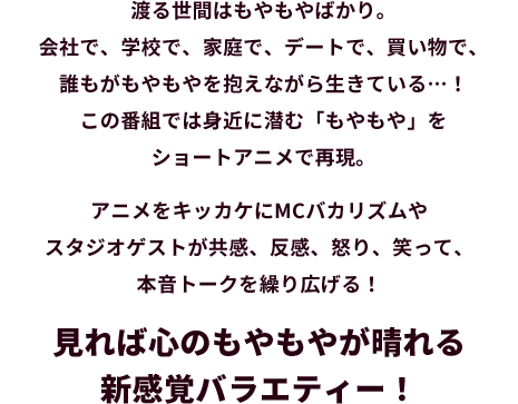 渡る世間はもやもやばかり。会社で、学校で、家庭で、デートで、買い物で、誰もがもやもやを抱えながら生きている…！この番組では身近に潜む「もやもや」をショートアニメで再現。アニメをキッカケにMCバカリズムやスタジオゲストが共感、反感、怒り、笑って、本音トークを繰り広げる！見れば心のもやもやが晴れる新感覚バラエティー！