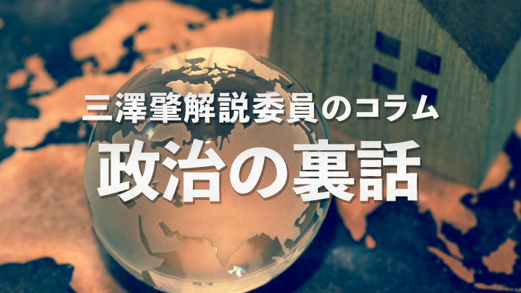 
              三澤肇解説委員のコラム『政治の裏話』