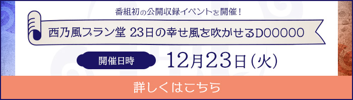 番組初の公開収録イベントを開催！西乃風ブラン堂 23日の幸せ 風を吹かせるDOOOOO 開催日時12月23日（火） 詳しくはこちら