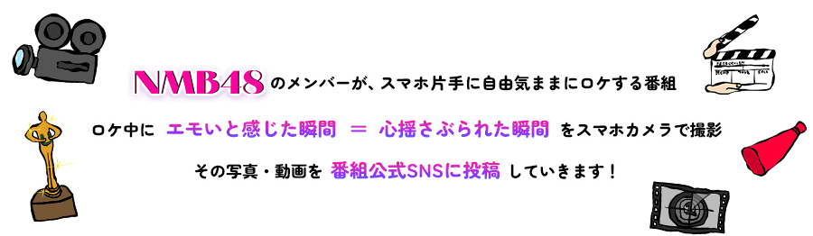 NMB48のメンバーが、スマホ片手に自由気ままにロケする番組。ロケ中に「エモいと感じた瞬間」＝「心揺さぶられた瞬間」をスマホカメラで撮影。その写真・動画を番組SNSに投稿していきます！