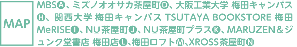 【MAP】MBS1階[A]-2、ちゃやまちアプローズ1階[B]、住友生命「Vi tali ty」プラザ大阪梅田Advance 店1階[C]、ミズノオオサカ茶屋町7階[D]、阪急三番街北館B1階[E]、HEP FIVE1階[F]、ヤンマー1階[G]、大阪工業大学 梅田キャンパス1階[H]、関西大学 梅田キャンパス8階[I]、NU_ 茶屋町3階[J]、NU茶屋町プラス1階[K]、MARUZEN＆ジュンク堂書店 梅田店B1階[L]、梅田ロフト1階[M]