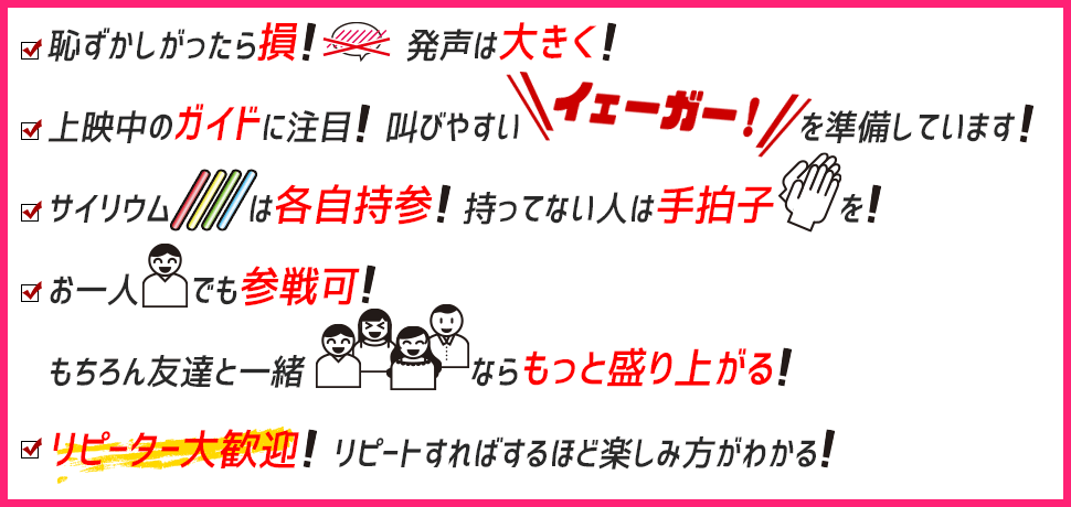 恥ずかしがったら損！発声は大きく！／上映中のガイドに注目！叫びやすい「イェーガー！」を準備しています！／サイリウムは各自持参！持ってない人は手拍子を！／お一人でも参戦可！もちろん友達と一緒ならもっと盛り上がる！／リピーター大歓迎！リピートすればするほど楽しみ方がわかる！