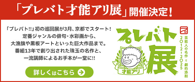 プレバト才能アリ展 芸能人の名作と劇的添削 2021 - 2025  芸能人が創作した才能アリ作品と圧巻のお手本、全14ジャンル！豪華トークショー＆スペシャル企画も開催決定！！ 詳しくはこちらから→