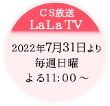CS放送　LaLa TV：7.31放送開始／毎週日曜 よる11:00～