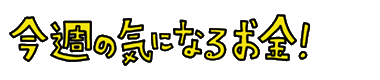 今週の気になるお金！