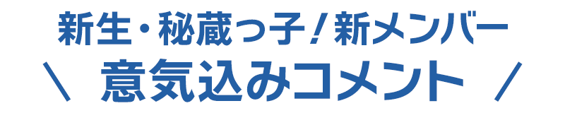 新生・秘蔵っ子！新メンバー意気込みコメント