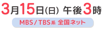 3月15日(日)午後3時 MBS/TBS系 全国ネット