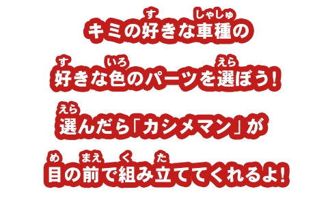 キミの好きな車種の好きな色のパーツを選ぼう！選んだら「カシメマン」が目の前で組み立ててくれるよ！