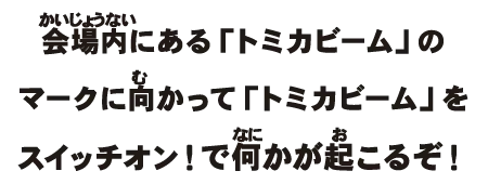 会場内にある「トミカビーム」のマークに向かって「トミカビーム」をスイッチオン！で何かが起こるぞ！