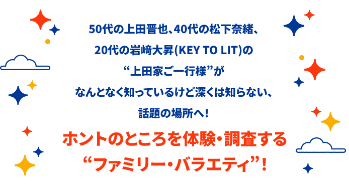 50代の上田晋也、40代の松下奈緒、20代の岩﨑大昇(KEY TO LIT)の“上田家ご一行様”がなんとなく知っているけど深くは知らない、話題の場所へ！ホントのところを体験・調査する“ファミリー・バラエティ”！