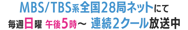 MBS/TBS系全国28局ネットにて毎週日曜 午後5時～連続2クール放送中！