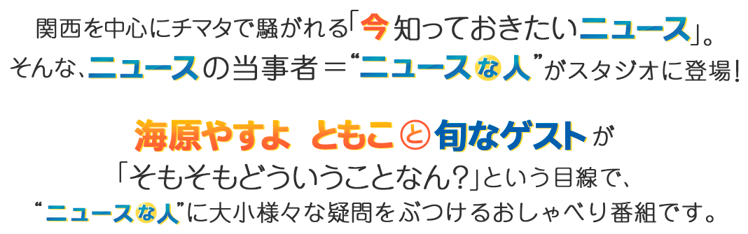 関西を中心にチマタで騒がれる「今知っておきたいニュース」。そんな、ニュースの当事者＝“ニュースな人”がスタジオに登場！海原やすよ ともこと旬なゲストが「そもそもどういうことなん？」という目線で、”ニュースな人”に大小様々な疑問をぶつけるおしゃべり番組です。
