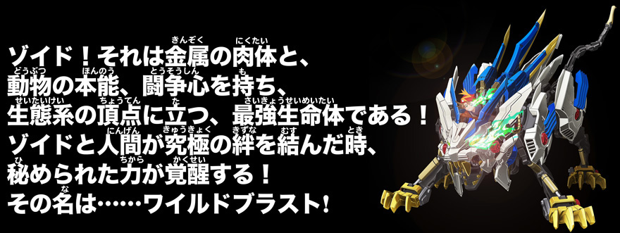ゾイド！それは金属の肉体と、動物の本能、闘争心を持ち、生態系の頂点に立つ、最強生命体である！ゾイドと人間が究極の絆を結んだ時、秘められた力が覚醒する！その名は……ワイルドブラスト！